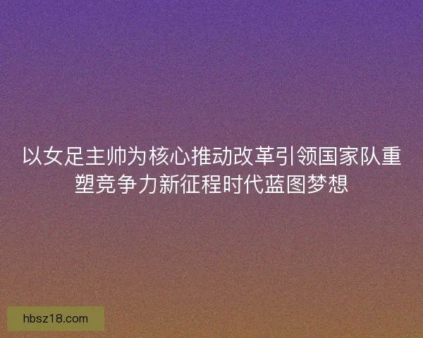 以女足主帅为核心推动改革引领国家队重塑竞争力新征程时代蓝图梦想