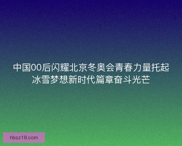 中国00后闪耀北京冬奥会青春力量托起冰雪梦想新时代篇章奋斗光芒