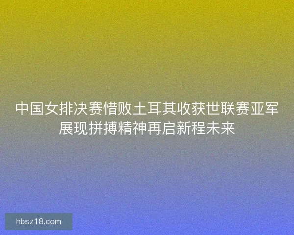 中国女排决赛惜败土耳其收获世联赛亚军展现拼搏精神再启新程未来