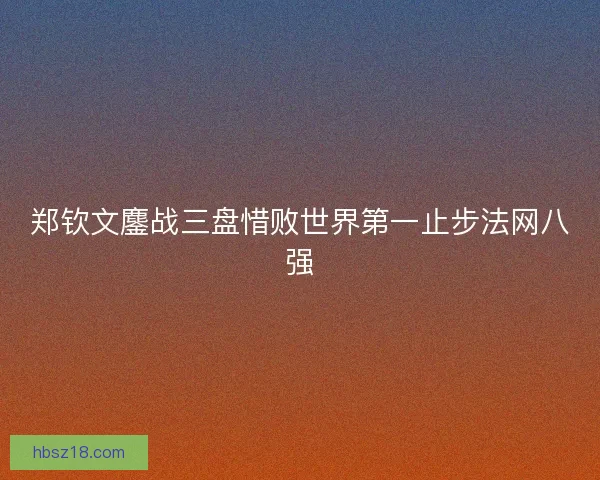 郑钦文鏖战三盘惜败世界第一止步法网八强